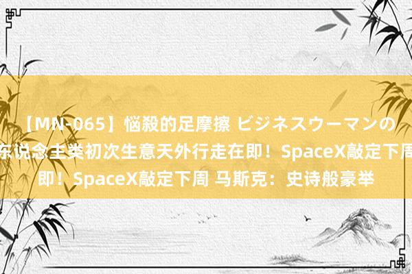 【MN-065】悩殺的足摩擦 ビジネスウーマンの淫らなフットワーク 东说念主类初次生意天外行走在即！SpaceX敲定下周 马斯克：史诗般豪举