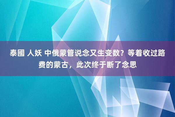 泰國 人妖 中俄蒙管说念又生变数？等着收过路费的蒙古，此次终于断了念思