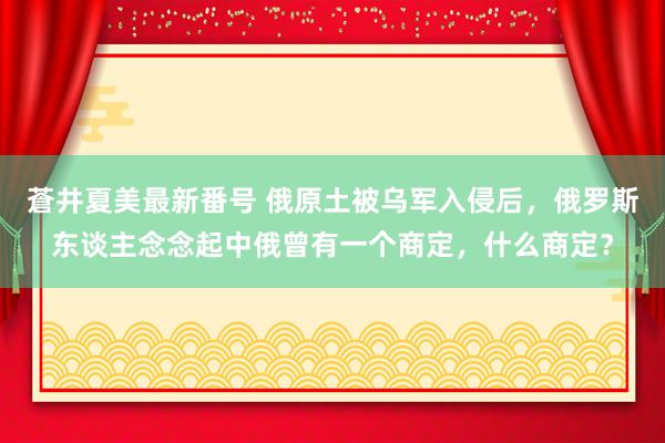 蒼井夏美最新番号 俄原土被乌军入侵后，俄罗斯东谈主念念起中俄曾有一个商定，什么商定？