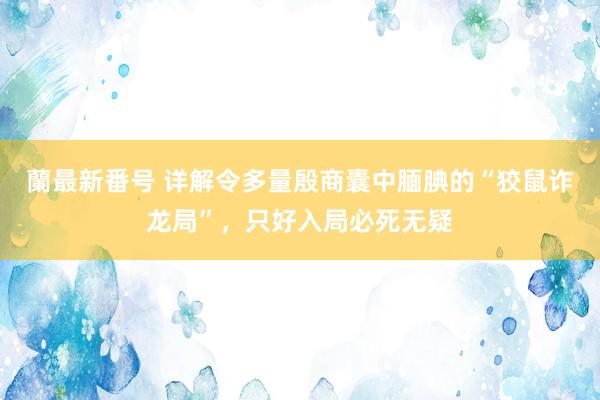 蘭最新番号 详解令多量殷商囊中腼腆的“狡鼠诈龙局”，只好入局必死无疑