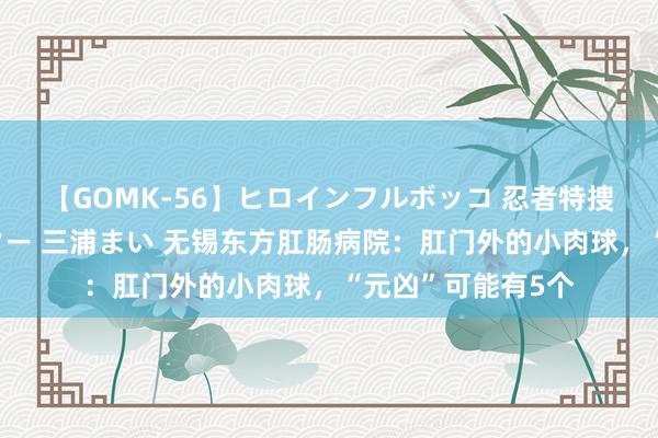 【GOMK-56】ヒロインフルボッコ 忍者特捜隊バードファイター 三浦まい 无锡东方肛肠病院：肛门外的小肉球，“元凶”可能有5个