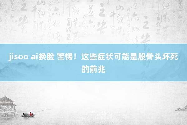 jisoo ai换脸 警惕！这些症状可能是股骨头坏死的前兆