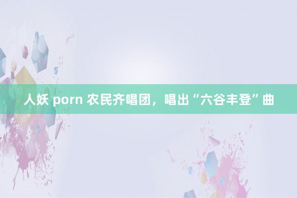 人妖 porn 农民齐唱团，唱出“六谷丰登”曲