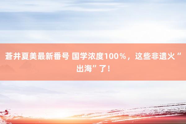 蒼井夏美最新番号 国学浓度100％，这些非遗火“出海”了！