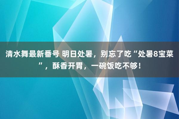 清水舞最新番号 明日处暑，别忘了吃“处暑8宝菜”，酥香开胃，一碗饭吃不够！