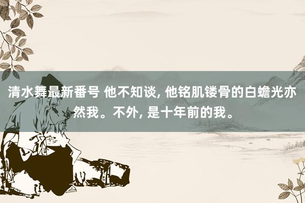 清水舞最新番号 他不知谈， 他铭肌镂骨的白蟾光亦然我。不外， 是十年前的我。