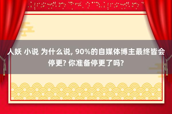 人妖 小说 为什么说， 90%的自媒体博主最终皆会停更? 你准备停更了吗?