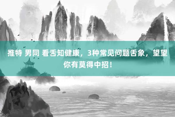 推特 男同 看舌知健康，3种常见问题舌象，望望你有莫得中招！