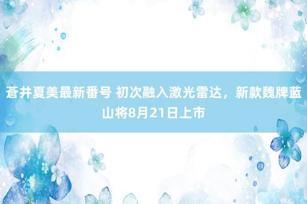 蒼井夏美最新番号 初次融入激光雷达，新款魏牌蓝山将8月21日上市