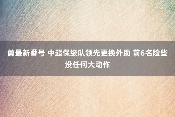 蘭最新番号 中超保级队领先更换外助 前6名险些没任何大动作