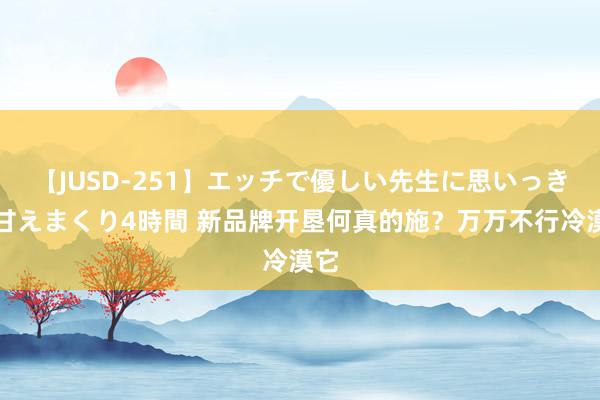 【JUSD-251】エッチで優しい先生に思いっきり甘えまくり4時間 新品牌开垦何真的施？万万不行冷漠它