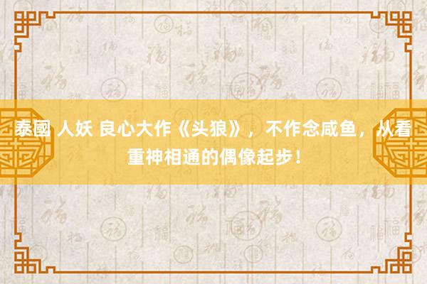 泰國 人妖 良心大作《头狼》，不作念咸鱼，从看重神相通的偶像起步！