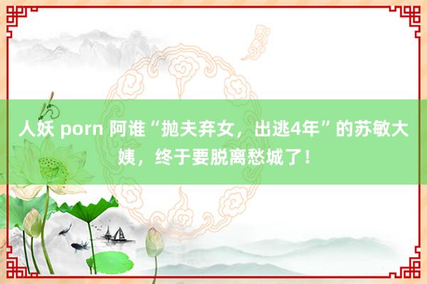 人妖 porn 阿谁“抛夫弃女，出逃4年”的苏敏大姨，终于要脱离愁城了！