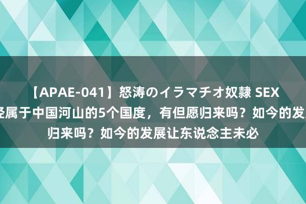 【APAE-041】怒涛のイラマチオ奴隷 SEXコレクション 曾经属于中国河山的5个国度，有但愿归来吗？如今的发展让东说念主未必