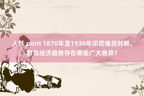 人妖 porn 1870年至1930年印尼殖民时期，群岛经济趋势存在哪些广大各异？