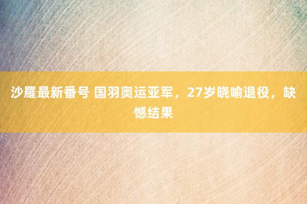 沙羅最新番号 国羽奥运亚军，27岁晓喻退役，缺憾结果