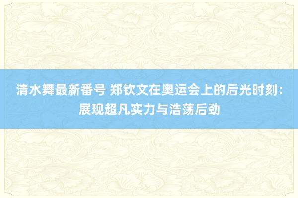 清水舞最新番号 郑钦文在奥运会上的后光时刻：展现超凡实力与浩荡后劲