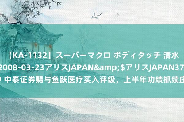 【KA-1132】スーパーマクロ ボディタッチ 清水舞</a>2008-03-23アリスJAPAN&$アリスJAPAN37分钟 中泰证券赐与鱼跃医疗买入评级，上半年功绩抓续庄重，新品、渠说念等助力上风扶持