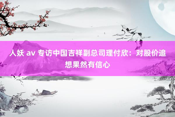 人妖 av 专访中国吉祥副总司理付欣：对股价追想果然有信心