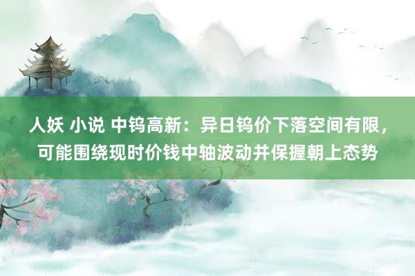 人妖 小说 中钨高新：异日钨价下落空间有限，可能围绕现时价钱中轴波动并保握朝上态势