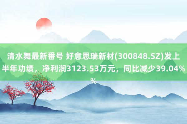 清水舞最新番号 好意思瑞新材(300848.SZ)发上半年功绩，净利润3123.53万元，同比减少39.04%