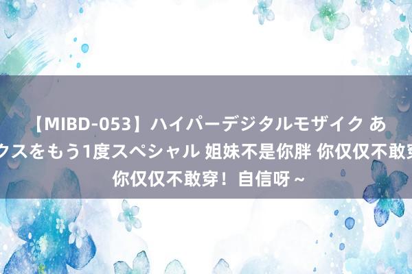 【MIBD-053】ハイパーデジタルモザイク あの娘のセックスをもう1度スペシャル 姐妹不是你胖 你仅仅不敢穿！自信呀～