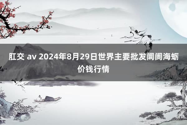 肛交 av 2024年8月29日世界主要批发阛阓海蛎价钱行情