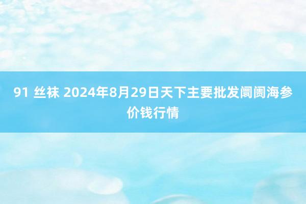 91 丝袜 2024年8月29日天下主要批发阛阓海参价钱行情