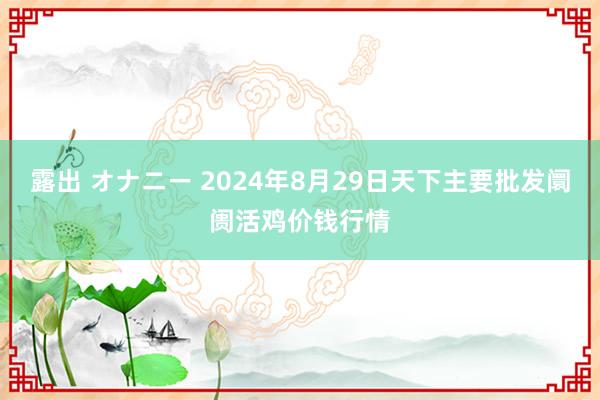 露出 オナニー 2024年8月29日天下主要批发阛阓活鸡价钱行情