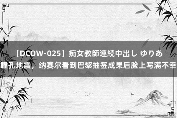 【DCOW-025】痴女教師連続中出し ゆりあ 瞳孔地震，纳赛尔看到巴黎抽签成果后脸上写满不幸