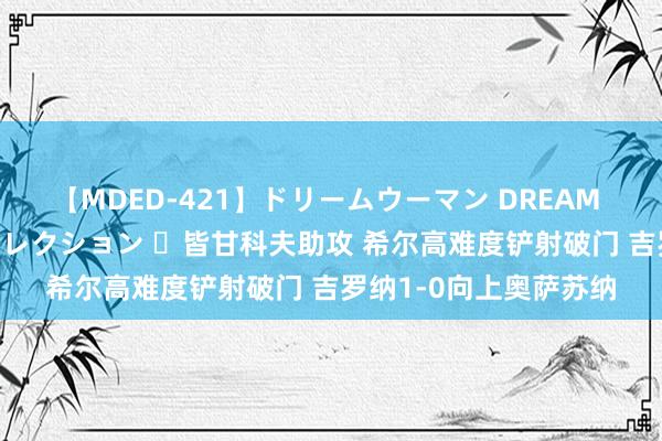 【MDED-421】ドリームウーマン DREAM WOMAN ぶっかけコレクション ⚡皆甘科夫助攻 希尔高难度铲射破门 吉罗纳1-0向上奥萨苏纳