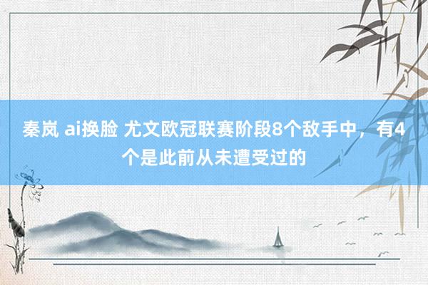 秦岚 ai换脸 尤文欧冠联赛阶段8个敌手中，有4个是此前从未遭受过的