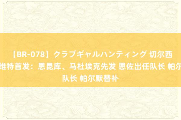 【BR-078】クラブギャルハンティング 切尔西vs塞尔维特首发：恩昆库、马杜埃克先发 恩佐出任队长 帕尔默替补