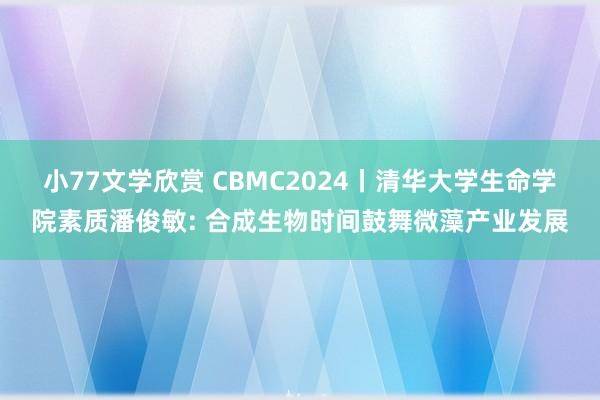 小77文学欣赏 CBMC2024丨清华大学生命学院素质潘俊敏: 合成生物时间鼓舞微藻产业发展