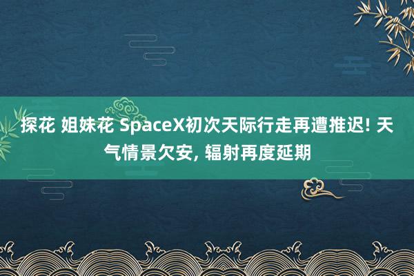 探花 姐妹花 SpaceX初次天际行走再遭推迟! 天气情景欠安， 辐射再度延期