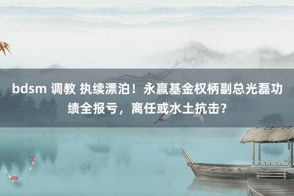 bdsm 调教 执续漂泊！永赢基金权柄副总光磊功绩全报亏，离任或水土抗击？