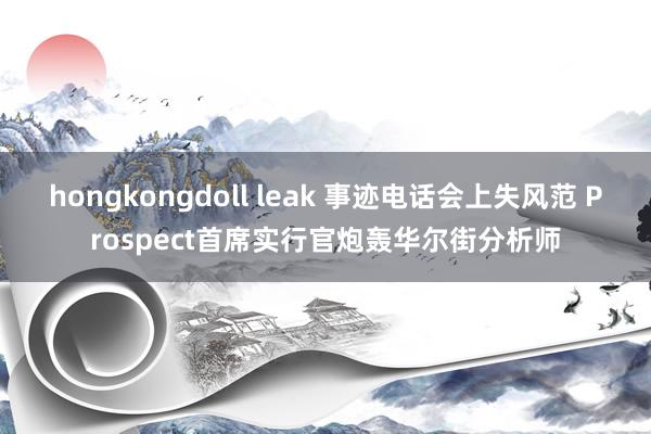 hongkongdoll leak 事迹电话会上失风范 Prospect首席实行官炮轰华尔街分析师