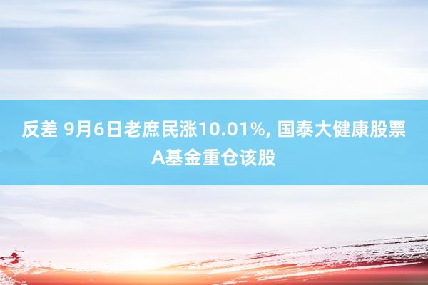 反差 9月6日老庶民涨10.01%， 国泰大健康股票A基金重仓该股