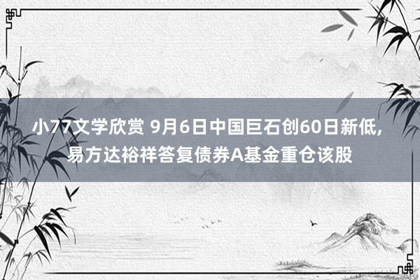 小77文学欣赏 9月6日中国巨石创60日新低， 易方达裕祥答复债券A基金重仓该股