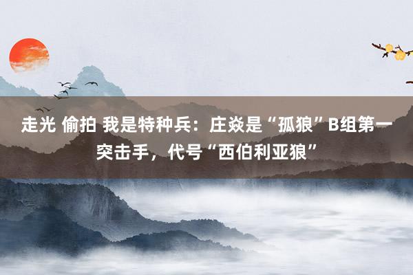 走光 偷拍 我是特种兵：庄焱是“孤狼”B组第一突击手，代号“西伯利亚狼”