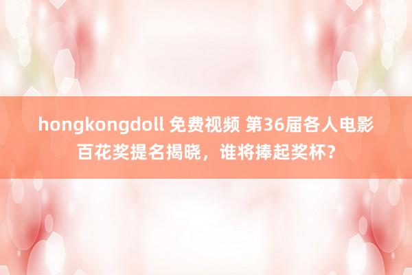 hongkongdoll 免费视频 第36届各人电影百花奖提名揭晓，谁将捧起奖杯？