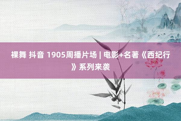 裸舞 抖音 1905周播片场 | 电影+名著《西纪行》系列来袭