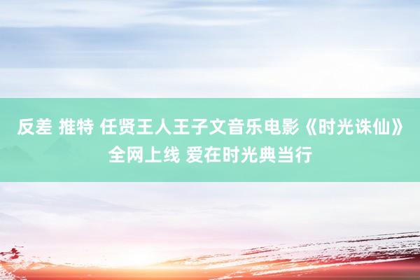 反差 推特 任贤王人王子文音乐电影《时光诛仙》全网上线 爱在时光典当行