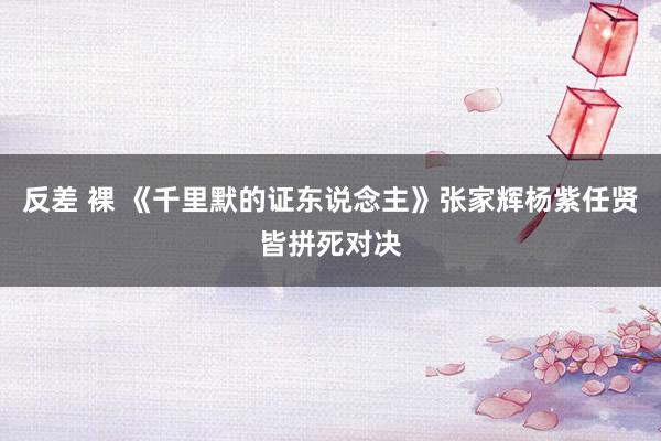 反差 裸 《千里默的证东说念主》张家辉杨紫任贤皆拼死对决