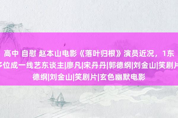 高中 自慰 赵本山电影《落叶归根》演员近况，1东谈主死一火，多位成一线艺东谈主|廖凡|宋丹丹|郭德纲|刘金山|笑剧片|玄色幽默电影