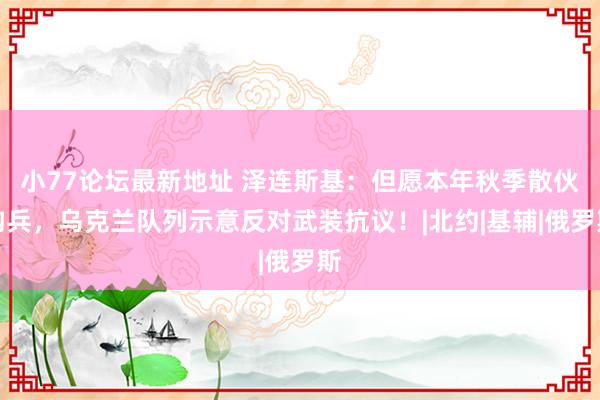 小77论坛最新地址 泽连斯基：但愿本年秋季散伙构兵，乌克兰队列示意反对武装抗议！|北约|基辅|俄罗斯