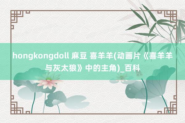 hongkongdoll 麻豆 喜羊羊(动画片《喜羊羊与灰太狼》中的主角)_百科