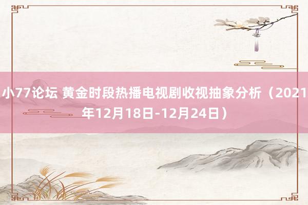 小77论坛 黄金时段热播电视剧收视抽象分析（2021年12月18日-12月24日）