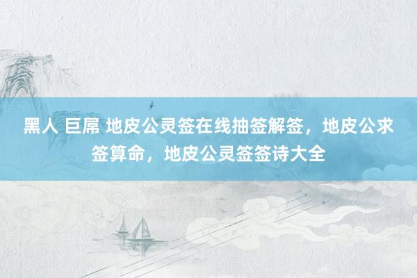 黑人 巨屌 地皮公灵签在线抽签解签，地皮公求签算命，地皮公灵签签诗大全