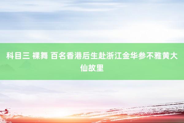 科目三 裸舞 百名香港后生赴浙江金华参不雅黄大仙故里